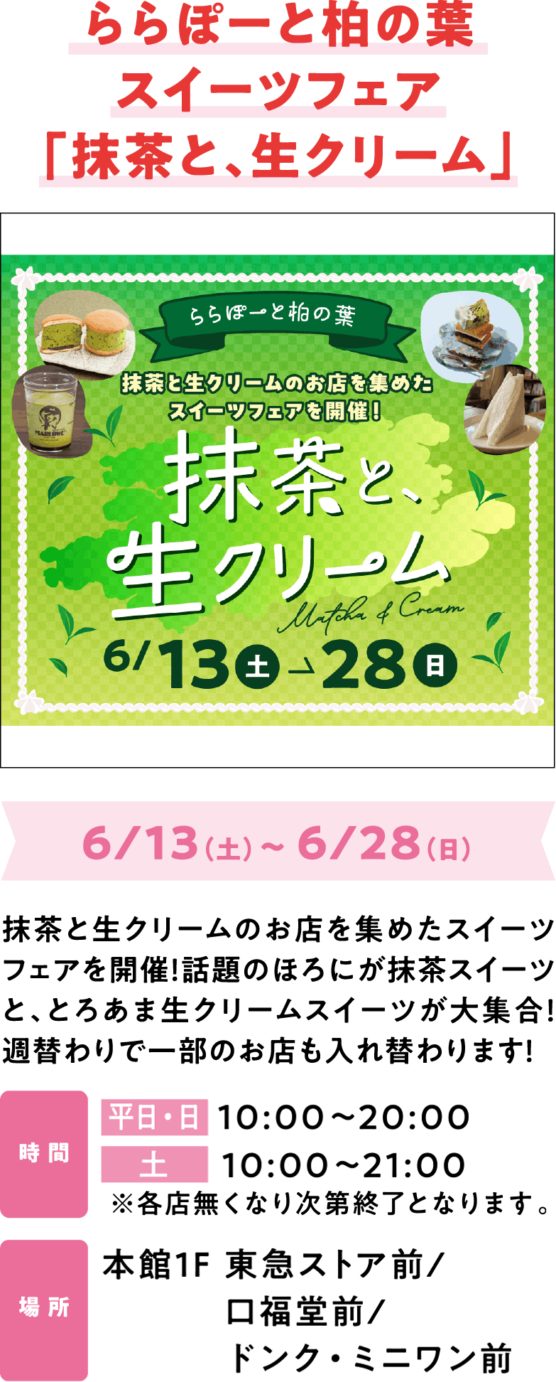 ららぽーと柏の葉スイーツフェア「抹茶と、生クリーム」6/13（土）～ 6/28（日）抹茶と生クリームのお店を集めたスイーツフェアを開催！話題のほろにが抹茶スイーツと、とろあま生クリームスイーツが大集合！週替わりで一部のお店も入れ替わります！平日・日  10:00～20:00 土10:00～21:00 本館1F 東急ストア前/口福堂前/ドンク・ミニワン前