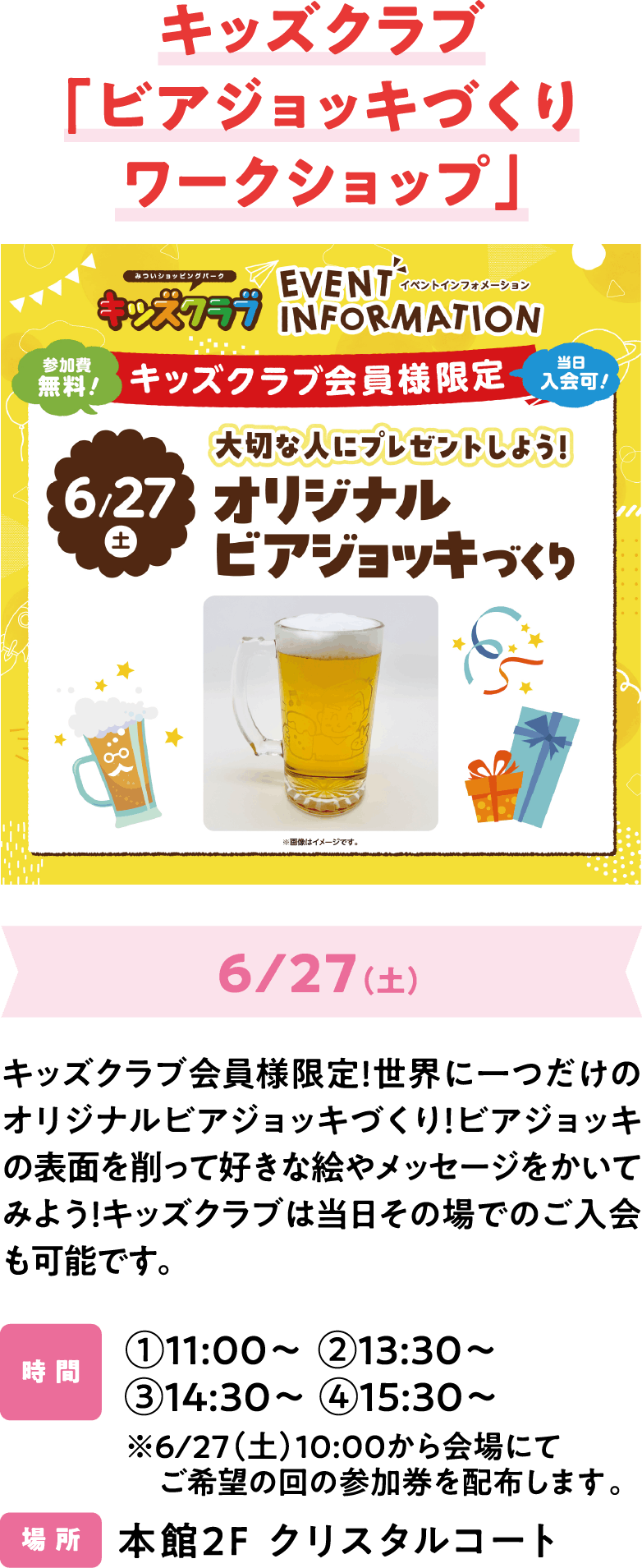 キッズクラブ「ビアジョッキづくりワークショップ」6/27（土）キッズクラブ会員様限定！世界に一つだけのオリジナルビアジョッキづくり！ビアジョッキの表面を削って好きな絵やメッセージをかいてみよう！キッズクラブは当日その場でのご入会も可能です。①11:00～ ②13:30～ ③14:30～ ④15:30～※6/27（土）10:00から会場にてご希望の回の参加券を配布します。本館2F クリスタルコート
