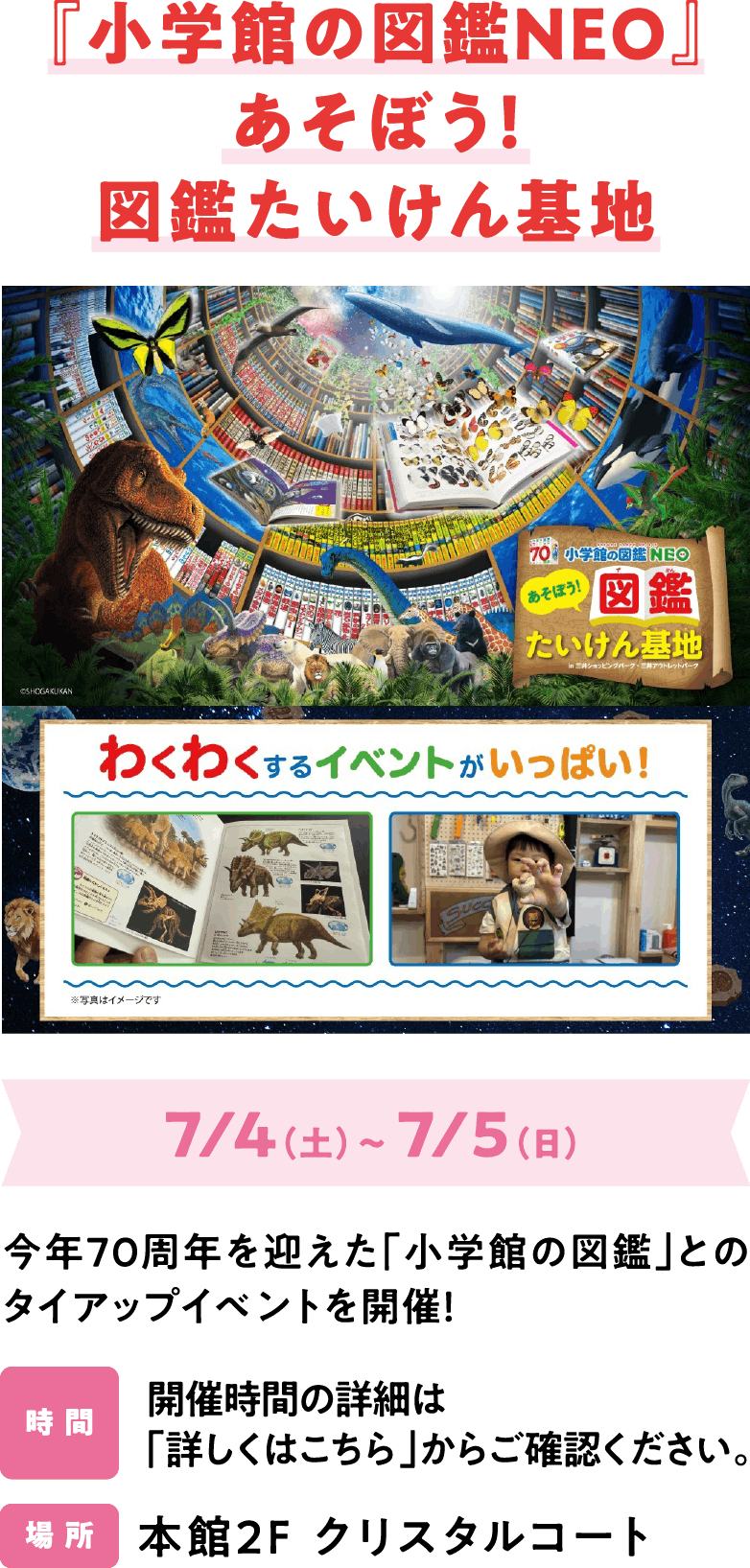 『小学館の図鑑NEO』あそぼう！図鑑たいけん基地 7/4（土）～ 7/5（日）今年70周年を迎えた「小学館の図鑑」とのタイアップイベントを開催！開催時間の詳細は「詳しくはこちら」からご確認ください。本館2F クリスタルコート
