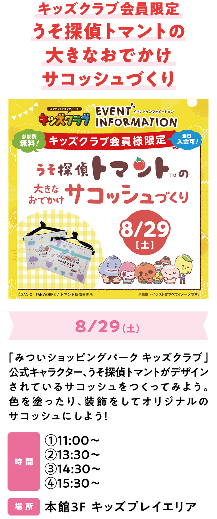 キッズクラブ会員限定うそ探偵トマントの大きなおでかけサコッシュづくり　8/29（土）「みついショッピングパーク キッズクラブ」公式キャラクター、うそ探偵トマントがデザインされているサコッシュをつくってみよう。色を塗ったり、装飾をしてオリジナルのサコッシュにしよう！　時 間　①11:00～②13:30～③14:30～④15:30～　場 所　本館3F キッズプレイエリア​