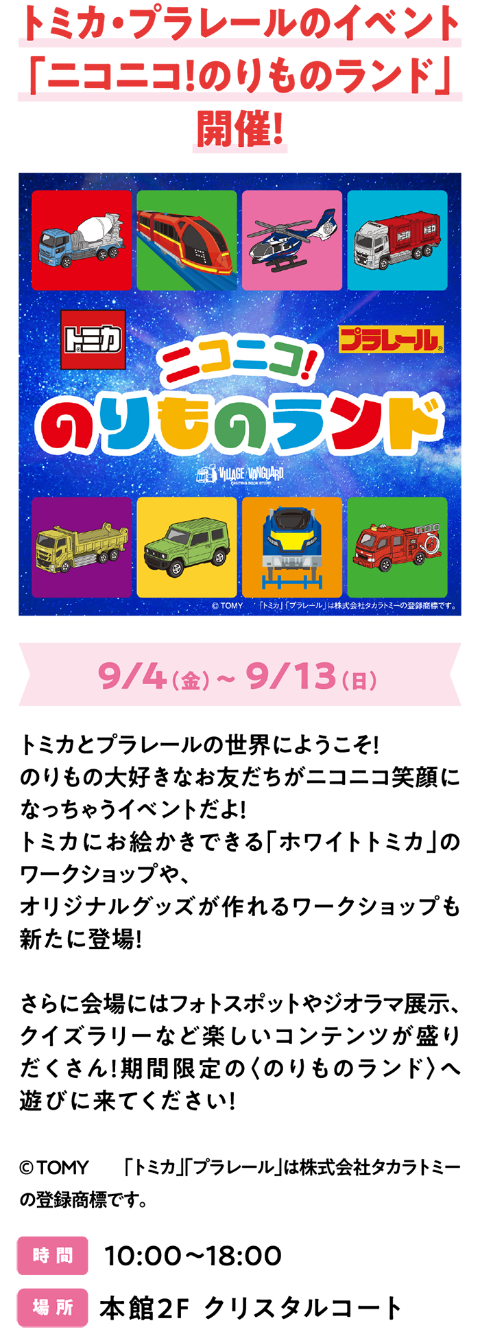 トミカ・プラレールのイベント「ニコニコ！のりものランド」開催！9/4（金）～ 9/13（日）トミカとプラレールの世界にようこそ！のりもの大好きなお友だちがニコニコ笑顔になっちゃうイベントだよ！トミカにお絵かきできる「ホワイトトミカ」のワークショップや、オリジナルグッズが作れるワークショップも新たに登場！さらに会場にはフォトスポットやジオラマ展示、クイズラリーなど楽しいコンテンツが盛りだくさん！期間限定の〈のりものランド〉へ遊びに来てください！©ＴＯＭＹ　「トミカ」「プラレール」は株式会社タカラトミーの登録商標です。時 間　10:00～18:00　場 所　本館2F クリスタルコート