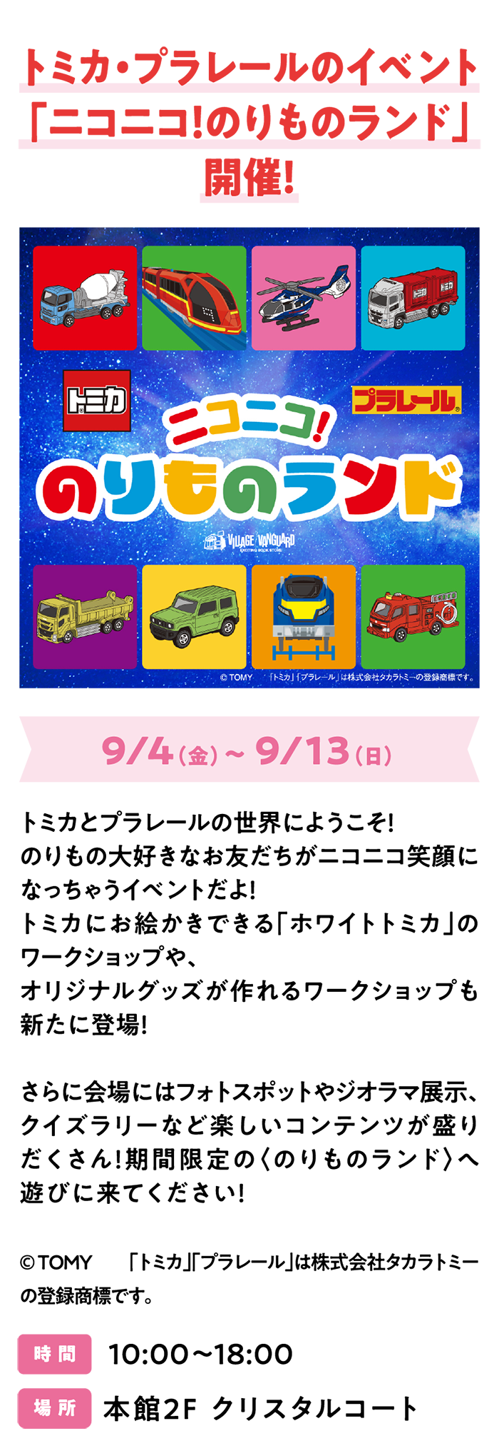 トミカ・プラレールのイベント「ニコニコ！のりものランド」開催！9/4（金）～ 9/13（日）トミカとプラレールの世界にようこそ！のりもの大好きなお友だちがニコニコ笑顔になっちゃうイベントだよ！トミカにお絵かきできる「ホワイトトミカ」のワークショップや、オリジナルグッズが作れるワークショップも新たに登場！さらに会場にはフォトスポットやジオラマ展示、クイズラリーなど楽しいコンテンツが盛りだくさん！期間限定の〈のりものランド〉へ遊びに来てください！©ＴＯＭＹ　「トミカ」「プラレール」は株式会社タカラトミーの登録商標です。時 間　10:00～18:00　場 所　本館2F クリスタルコート