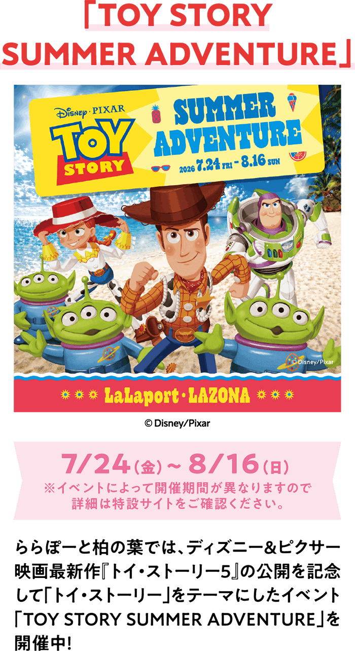 「TOY STORY SUMMER ADVENTURE」7/24（金）～ 8/16（日）※イベントによって開催期間が異なりますので詳細は特設サイトをご確認ください。ららぽーと柏の葉では、ディズニー＆ピクサー映画最新作『トイ・ストーリー5』の公開を記念して「トイ・ストーリー」をテーマにしたイベント「TOY STORY SUMMER ADVENTURE」を開催中！​