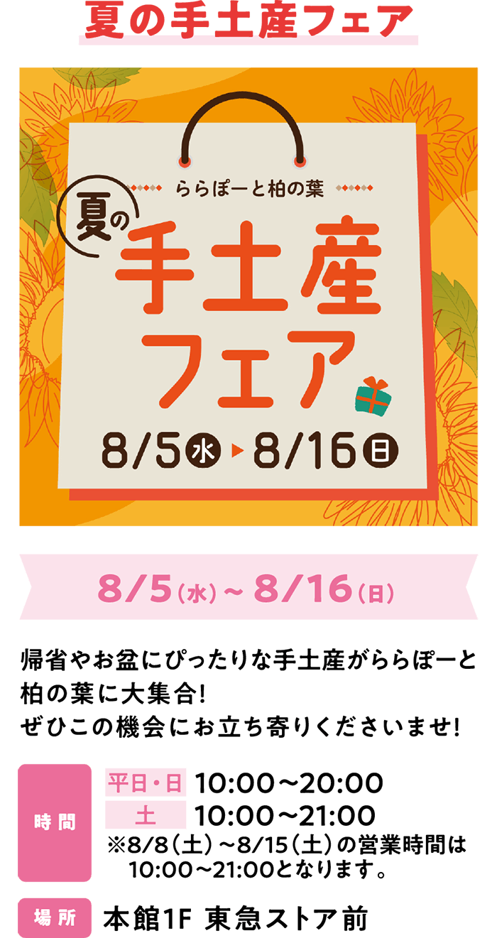 夏の手土産フェア 8/5（水）～ 8/16（日）帰省やお盆にぴったりな手土産がららぽーと柏の葉に大集合！ぜひこの機会にお立ち寄りくださいませ！時 間 平日・日 10:00～20:00　土 10:00～21:00 ※8/8（土）～8/15（土）の営業時間は10:00～21:00となります。場 所 本館1F 東急ストア前