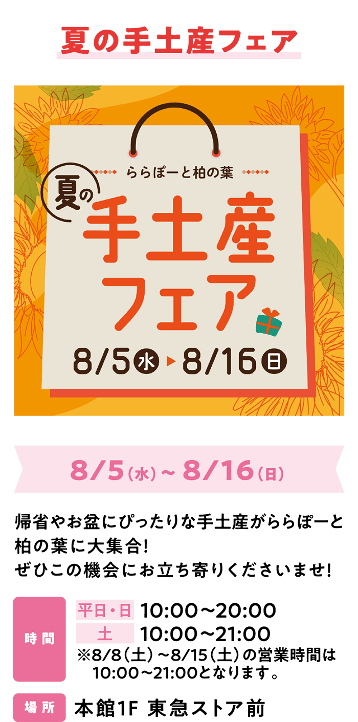 夏の手土産フェア 8/5（水）～ 8/16（日）帰省やお盆にぴったりな手土産がららぽーと柏の葉に大集合！ぜひこの機会にお立ち寄りくださいませ！時 間 平日・日 10:00～20:00　土 10:00～21:00 ※8/8（土）～8/15（土）の営業時間は10:00～21:00となります。場 所 本館1F 東急ストア前