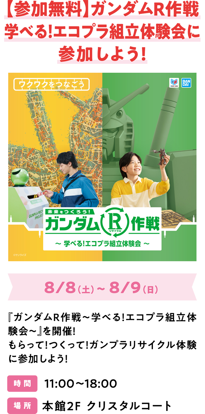 【参加無料】ガンダムR作戦 学べる！エコプラ組立体験会に参加しよう！8/8（土）～ 8/9（日）『ガンダムＲ作戦～学べる！エコプラ組立体験会～』を開催！もらって！つくって！ガンプラリサイクル体験に参加しよう！時 間 11:00～18:00 場 所 本館2F クリスタルコート
