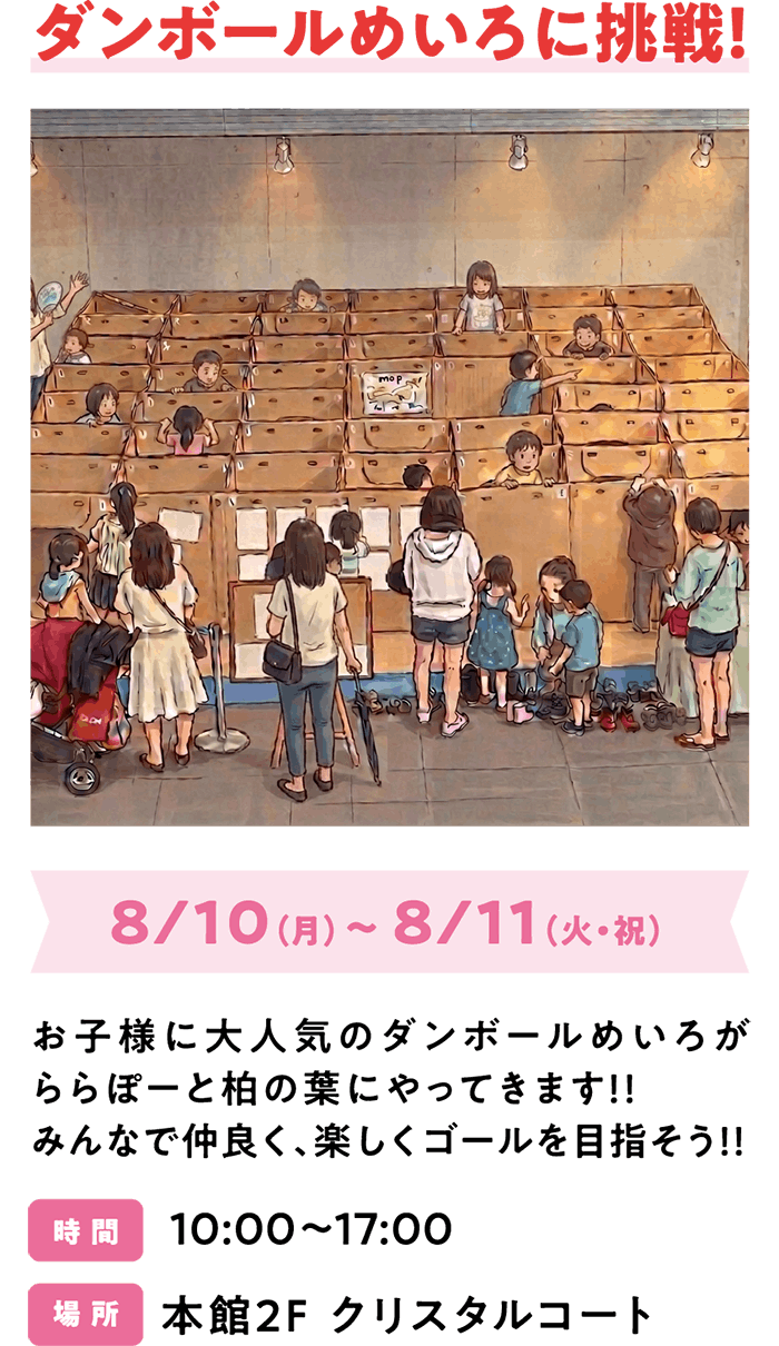 ダンボールめいろに挑戦！8/10（月）～ 8/11（火・祝）お子様に大人気のダンボールめいろがららぽーと柏の葉にやってきます！！みんなで仲良く、楽しくゴールを目指そう！！ 時 間 10:00～17:00 場 所 本館2F クリスタルコート