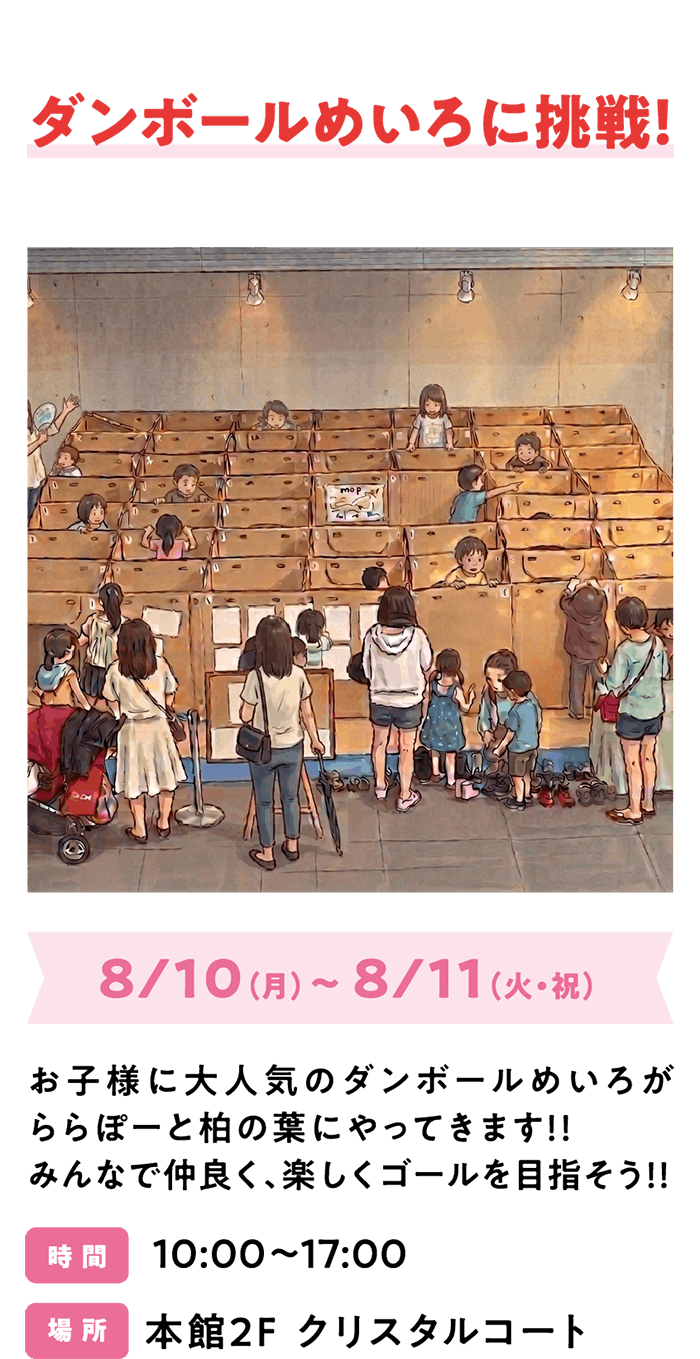 ダンボールめいろに挑戦！8/10（月）～ 8/11（火・祝）お子様に大人気のダンボールめいろがららぽーと柏の葉にやってきます！！みんなで仲良く、楽しくゴールを目指そう！！ 時 間 10:00～17:00 場 所 本館2F クリスタルコート