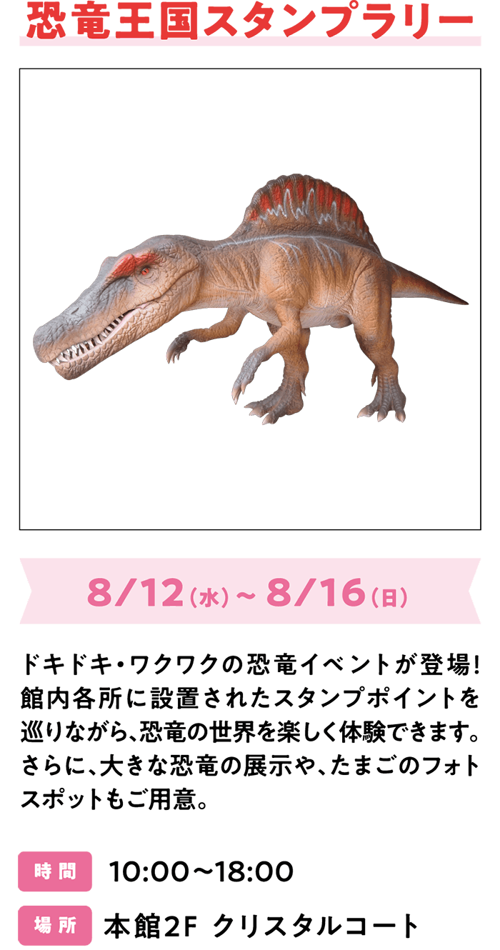 恐竜王国スタンプラリー 8/12（水）～ 8/16（日） ドキドキ・ワクワクの恐竜イベントが登場！館内各所に設置されたスタンプポイントを巡りながら、恐竜の世界を楽しく体験できます。さらに、大きな恐竜の展示や、たまごのフォトスポットもご用意。時 間 10:00～18:00 場 所 本館2F クリスタルコート