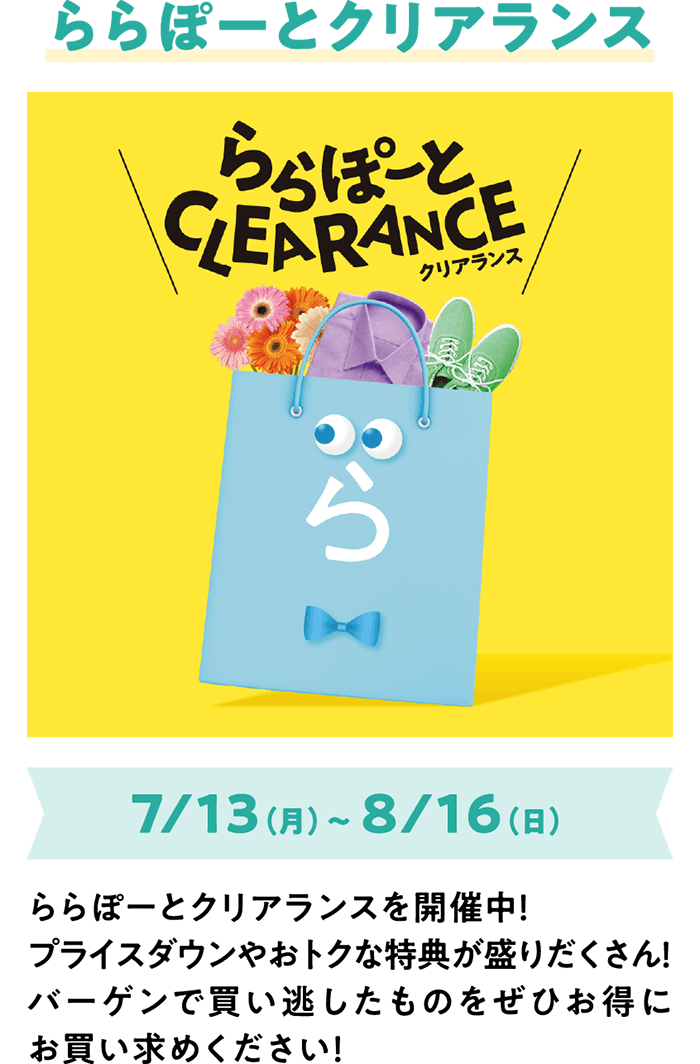 ららぽーとクリアランス 7/13（月）～ 8/16（日） ららぽーとクリアランスを開催中！プライスダウンやおトクな特典が盛りだくさん！バーゲンで買い逃したものをぜひお得にお買い求めください！