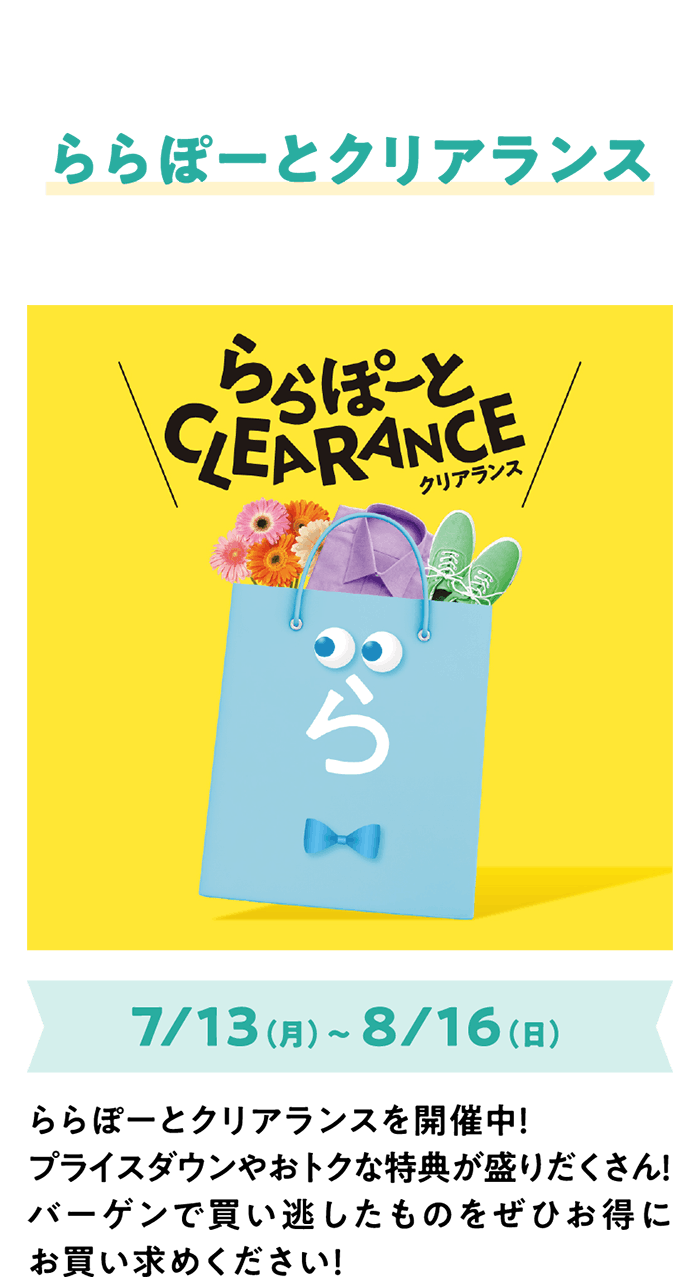 ららぽーとクリアランス 7/13（月）～ 8/16（日） ららぽーとクリアランスを開催中！プライスダウンやおトクな特典が盛りだくさん！バーゲンで買い逃したものをぜひお得にお買い求めください！