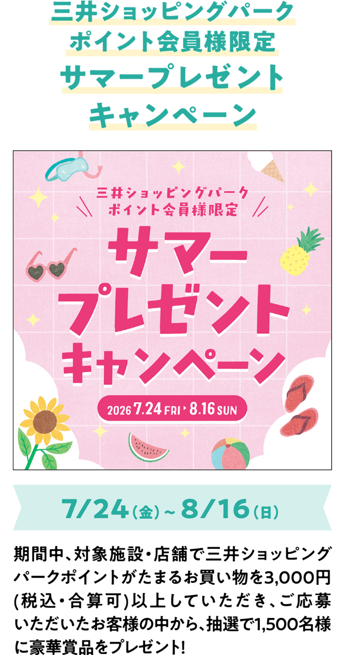 三井ショッピングパークポイント会員様限定　サマープレゼントキャンペーン 7/24（金）～ 8/16（日）期間中、対象施設・店舗で三井ショッピングパークポイントがたまるお買い物を3,000円(税込・合算可)以上していただき、ご応募いただいたお客様の中から、抽選で1,500名様に豪華賞品をプレゼント！