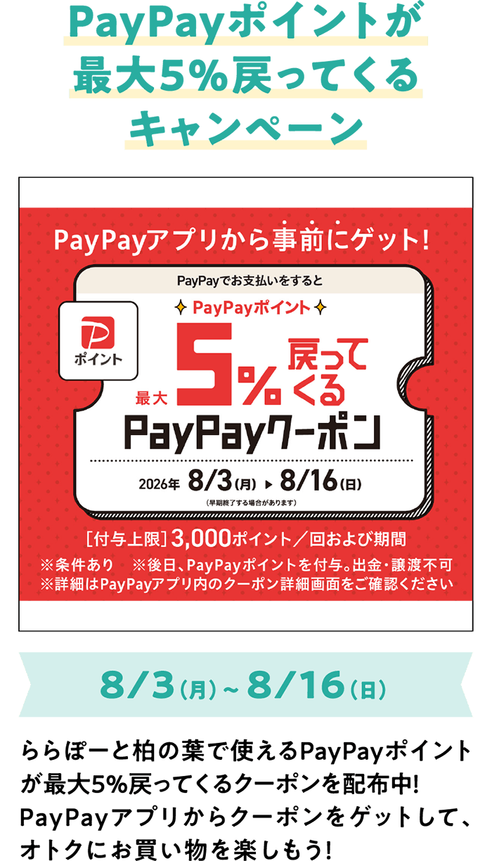 PayPayポイントが最大5%戻ってくるキャンペーン 8/3（月）～ 8/16（日） ららぽーと柏の葉で使えるPayPayポイントが最大5％戻ってくるクーポンを配布中！PayPayアプリからクーポンをゲットして、オトクにお買い物を楽しもう！