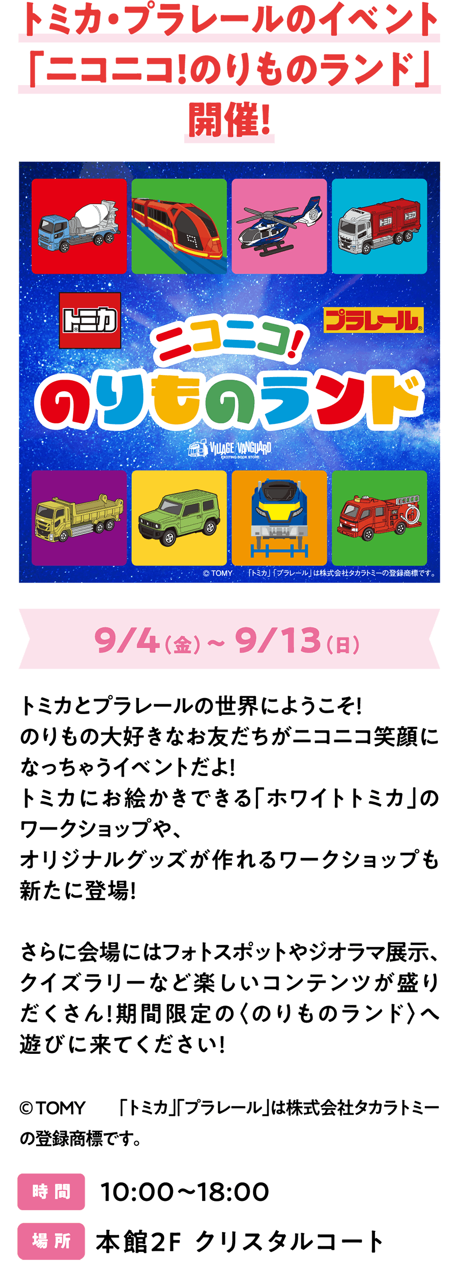 Tomica & Plarail 联名活动“Nico Nico! Norimono Land”盛大开幕！9月4日（周五）至9月13日（周日），欢迎来到Tomica和Plarail的世界！本次活动将为所有热爱车模的朋友们带来欢乐！全新工作坊包括可在Tomica商店作画的“白色Tomica”工作坊，以及可制作原创周边商品的商店！此外，现场还将设有众多趣味活动，例如拍照区、场景模型展示和趣味问答！快来限时开放的“Norimono Land”尽情玩乐吧！© TOMY “Tomica”和“Plarail”是Takara Tomy Co., Ltd.的注册商标。时间：10:00-18:00 地点：主楼2楼水晶庭院