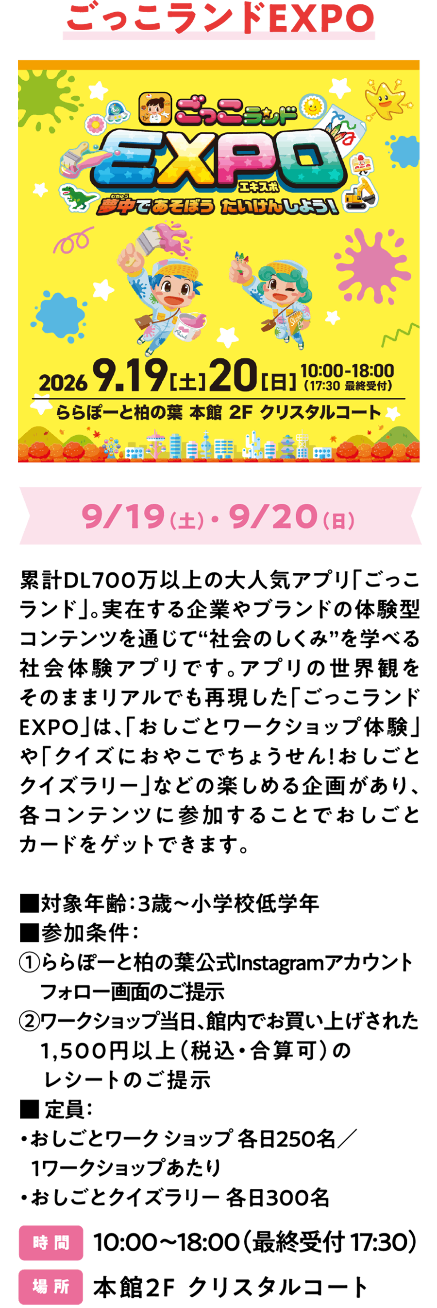 Gokko Land EXPO 将于9月19日（周六）和9月20日（周日）举行。Gokko Land是一款累计下载量超过700万的超人气App。它是一款社交体验App，通过包含真实公司和品牌的互动内容，让孩子们了解“社会是如何运作的”。Gokko Land EXPO将App中的世界搬到了现实生活中，是一场孩子们可以积极参与和体验的特别活动。活动内容丰富多彩，包括“职业体验商店”和“职业知识竞赛：和孩子一起挑战知识问答！”等，参与每个活动即可获得职业卡。■ 目标年龄：3岁至小学低年级 ■ 是否需要预约：无需预约（先到先得） 人数：・职业 体验商店：每天每个商店限250人 ・职业知识竞赛：每天限300人 时间：10:00-18:00（最后入场时间17:30） 地点：主楼2楼水晶庭院