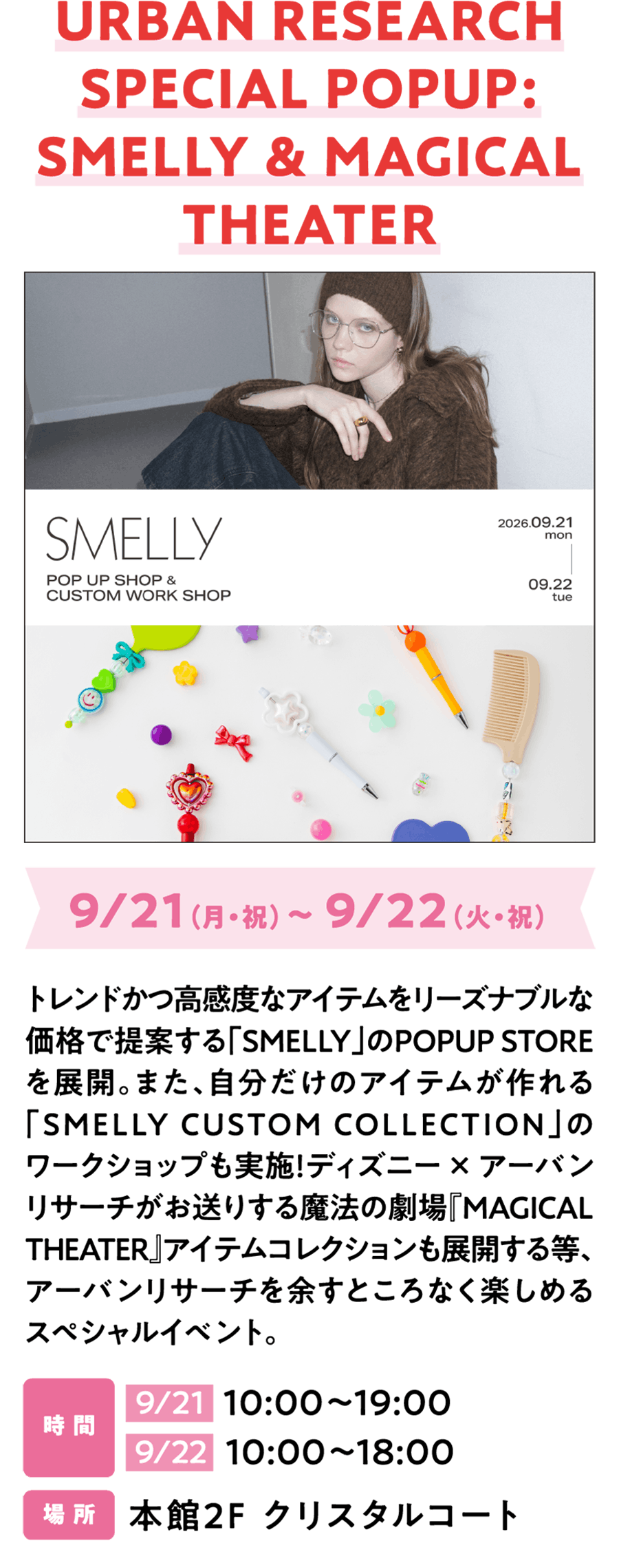 城市研究特别快闪活动：臭味与魔法剧场 9月21日（周一，假日）~ 9月22日（周二，假日）“SMELLY”快闪店以合理价格提供时尚且敏感的物品。还有“SMELLY定制系列”商店工作坊，您可以亲自制作独一无二的物品！迪士尼× URBAN RESEARCH还将推出魔法剧场“魔法剧场”系列，让您尽情享受这URBAN RESEARCH。时间：9月21日 10：00~19：00 9月22日 10：00~18：00 地点：水晶庭院主楼2楼