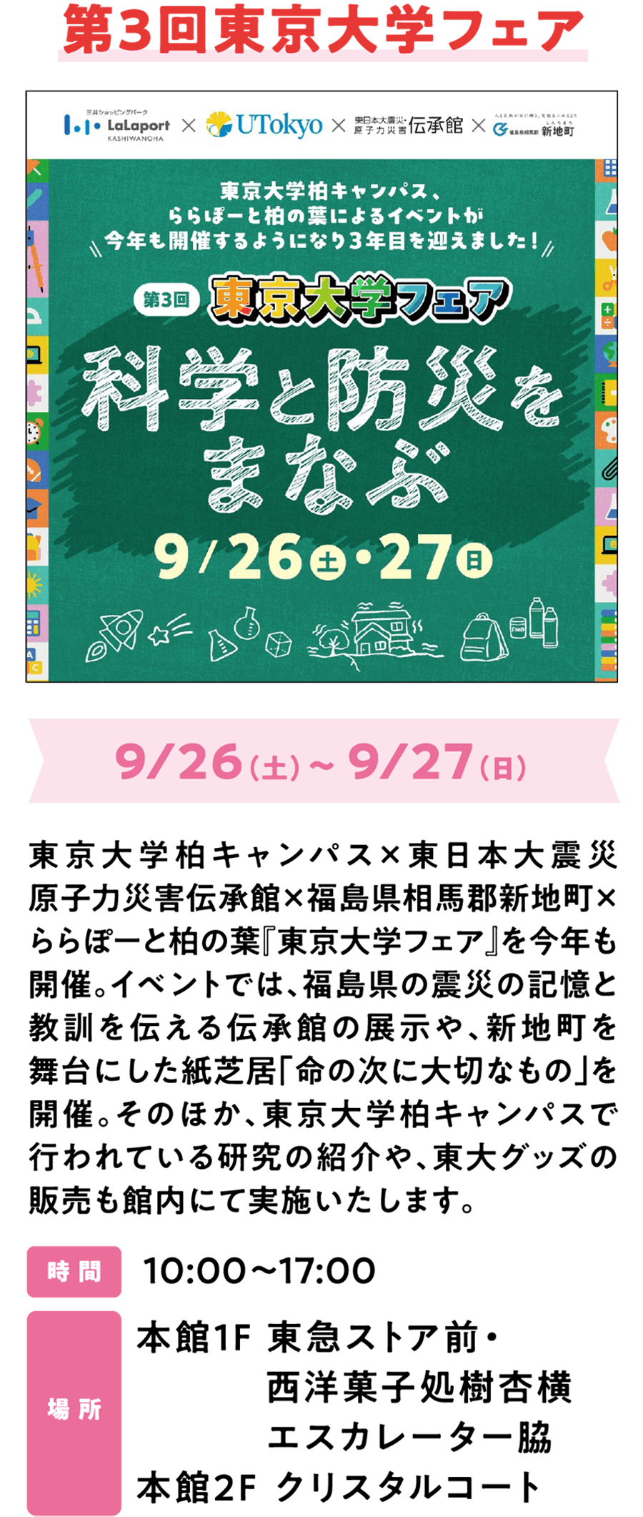 第三届东京大学博览会将于9月26日（周六）至27日（周日）在东京大学柏校区、东日本大地震核灾难纪念馆、福岛县相马郡新地町以及LaLaport柏叶Lalaport购物中心举行。本次活动将展出纪念馆中关于福岛县地震的纪念展品，讲述地震带来的记忆与教训；此外，还将上演以新地町为背景的纸芝居（绘本故事表演）《死后最重要的事》。同时，还将举办东京大学柏校区研究成果介绍会，并销售东京大学周边商品。时间：10:00-17:00 地点：主楼二楼水晶庭院