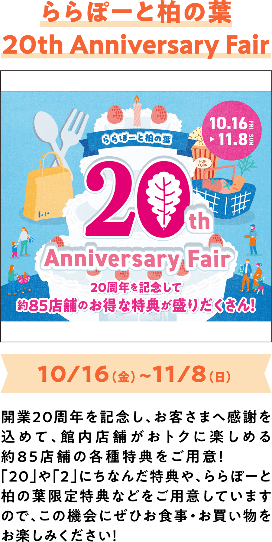 20周年庆典活动：LaLaport柏叶20周年庆典 10月16日（周五）至11月8日（周日） 为庆祝20周年店庆，并感谢顾客的支持，我们特地在商场内约85家店铺准备了各种优惠活动！除了与“20”和“2”相关的特别优惠外，还有LaLaport柏叶独有的专属优惠，欢迎您前来享受美食和购物的乐趣！