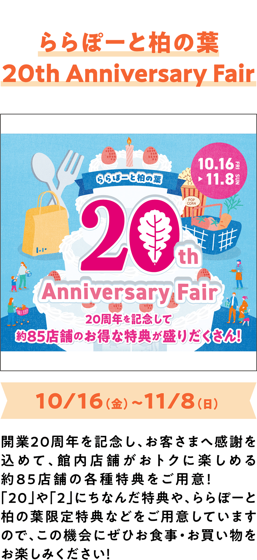 20周年庆典活动：LaLaport柏叶20周年庆典 10月16日（周五）至11月8日（周日） 为庆祝20周年店庆，并感谢顾客的支持，我们特地在商场内约85家店铺准备了各种优惠活动！除了与“20”和“2”相关的特别优惠外，还有LaLaport柏叶独有的专属优惠，欢迎您前来享受美食和购物的乐趣！