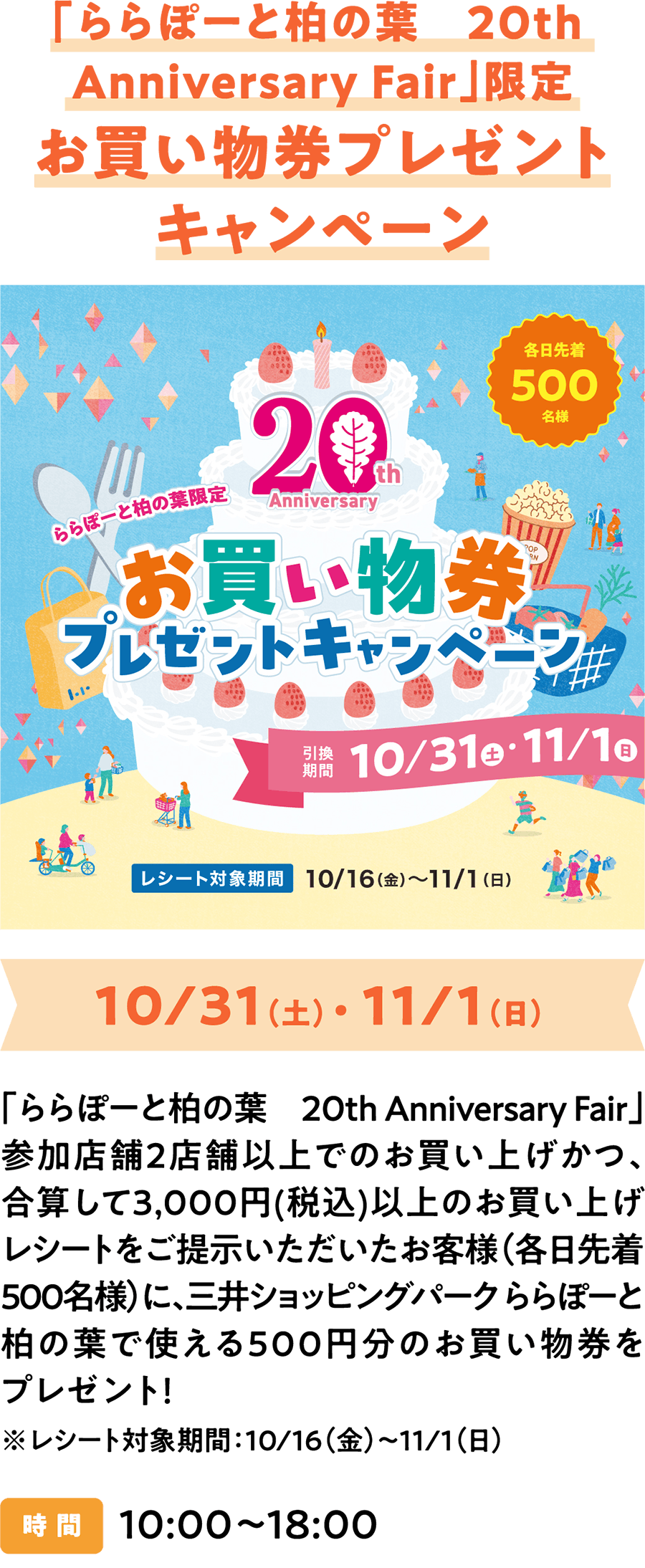 “LaLaport柏叶20周年纪念展”限定购物券赠送活动！凡在“ LaLaport柏叶20周年纪念展”期间于两家或以上参与活动的店铺购物，且消费总额（含税）达3000日元（每日限前500名顾客）的顾客，即可获赠价值500日元的购物券，可在三井购物公园LaLaport柏叶柏叶店使用！*活动时间：10月16日（周五）至11月1日（周日），10:00-18:00，General Information