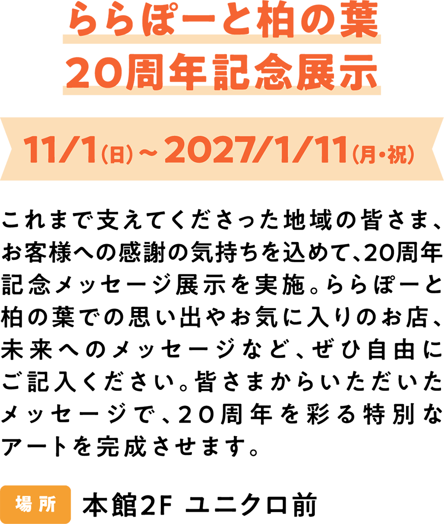LaLaport柏叶20周年纪念展 2027年11月1日（周日）至2027年1月11日（周一/节假日） 为了感谢一直以来支持我们的当地社区和顾客，我们将举办20周年纪念留言展。欢迎您写下您在LaLaport柏叶的回忆、您最喜欢的店铺、对未来的寄语等等。我们将根据大家的留言创作一件特别的艺术作品，以此庆祝我们的20周年纪念。 展览地点：主楼二楼UNIQLO门前