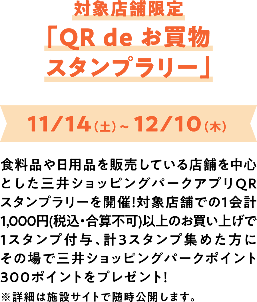 对象店铺限定“QR de购物盖章拉力赛”11/14 (周六) 〜12/10 (周四) 以销售食品和日用品的店铺为中心的三井购物公园APP QR盖章拉力赛正在举行!在对象店铺1次结账购买1,000日元 (含税・不可合计) 以上可获得1枚印章，共计收集3枚印章的顾客当场赠送三井购物公园积分300积分!※详细情况将随时在设施网站上公开。