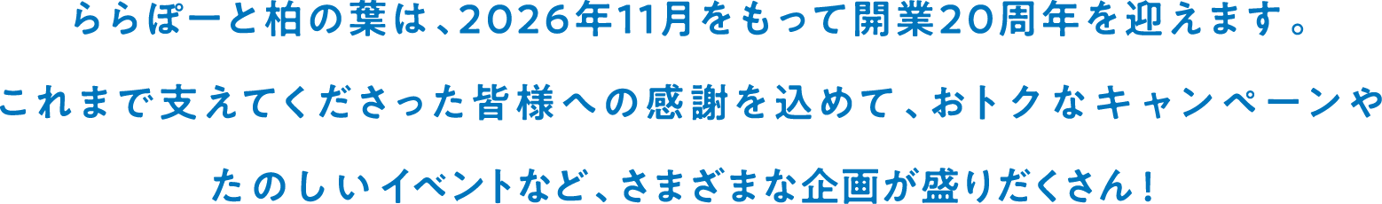 ららぽーと柏の葉は、2026年11月をもって開業20周年を迎えます。これまで支えてくださった皆様への感謝を込めて、おトクなキャンペーンやたのしいイベントなど、さまざまな企画が盛りだくさん！
