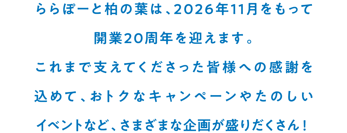 ららぽーと柏の葉は、2026年11月をもって開業20周年を迎えます。これまで支えてくださった皆様への感謝を込めて、おトクなキャンペーンやたのしいイベントなど、さまざまな企画が盛りだくさん！