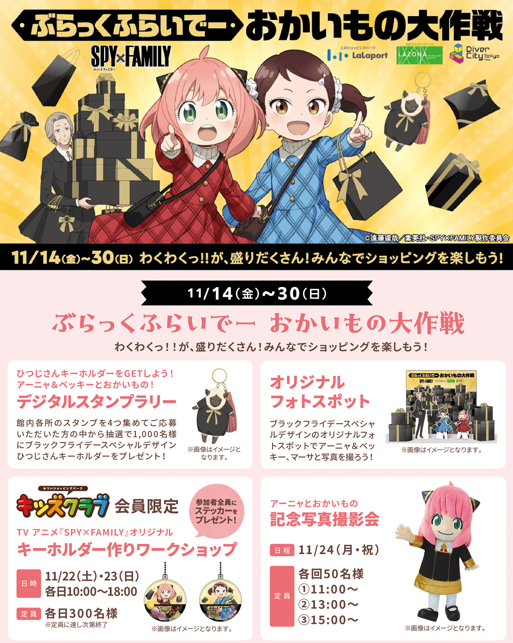 11/14(金)～30(日)ぶらっくふらいでーおかいもの大作戦 わくわくっ！！が、盛りだくさん！みんなでショッピングを楽しもう！ ひつじさんキーホルダーをGETしよう！アーニャ＆ベッキーとおかいもの！デジタルスタンプラリー 館内各所のスタンプを4つ集めてご応募いただいた方の中から抽選で1,000名様にブラックフライデースペシャルデザインひつじさんキーホルダーをプレゼント！ オリジナルフォトスポット ブラックフライデースペシャルデザインのオリジナルフォトスポットでアーニャ＆ベッキー、マーサと写真を撮ろう！キッズクラブ会員限定 TV アニメ『SPY×FAMILY』オリジナル キーホルダー作りワークショップ 11/22（土）・23（日）各日10:00～18:00  各日300名様 アーニャとおかいもの 記念写真撮影会 11/24（月・祝）各回50名様①11:00～ ②13:00～ ③15:00～