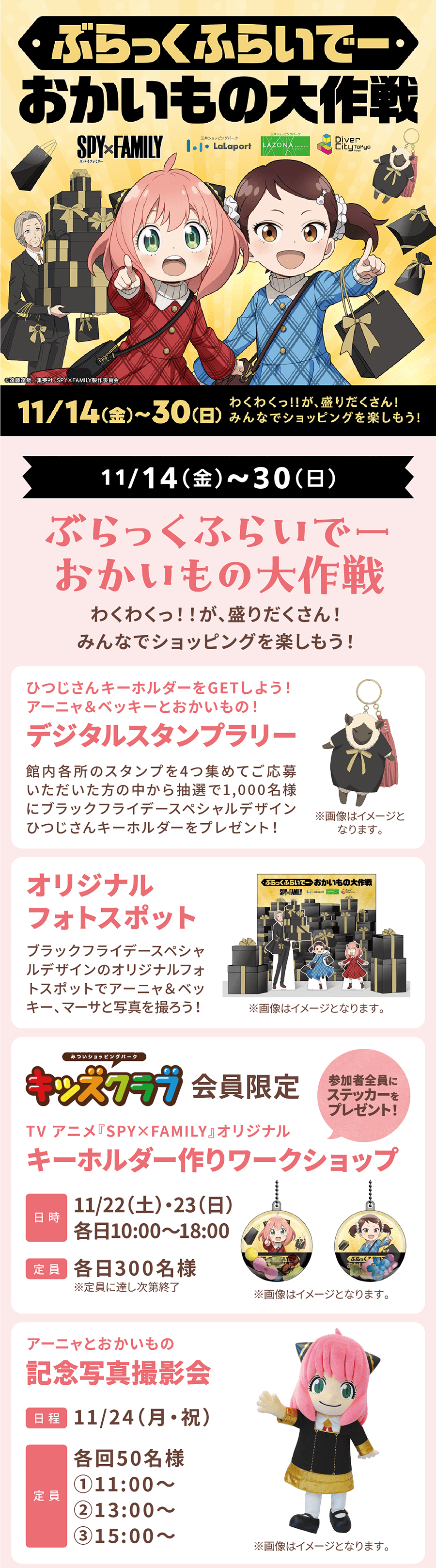 11/14(金)～30(日)ぶらっくふらいでーおかいもの大作戦 わくわくっ！！が、盛りだくさん！みんなでショッピングを楽しもう！ ひつじさんキーホルダーをGETしよう！アーニャ＆ベッキーとおかいもの！デジタルスタンプラリー 館内各所のスタンプを4つ集めてご応募いただいた方の中から抽選で1,000名様にブラックフライデースペシャルデザインひつじさんキーホルダーをプレゼント！ オリジナルフォトスポット ブラックフライデースペシャルデザインのオリジナルフォトスポットでアーニャ＆ベッキー、マーサと写真を撮ろう！キッズクラブ会員限定 TV アニメ『SPY×FAMILY』オリジナル キーホルダー作りワークショップ 11/22（土）・23（日）各日10:00～18:00  各日300名様 アーニャとおかいもの 記念写真撮影会 11/24（月・祝）各回50名様①11:00～ ②13:00～ ③15:00～