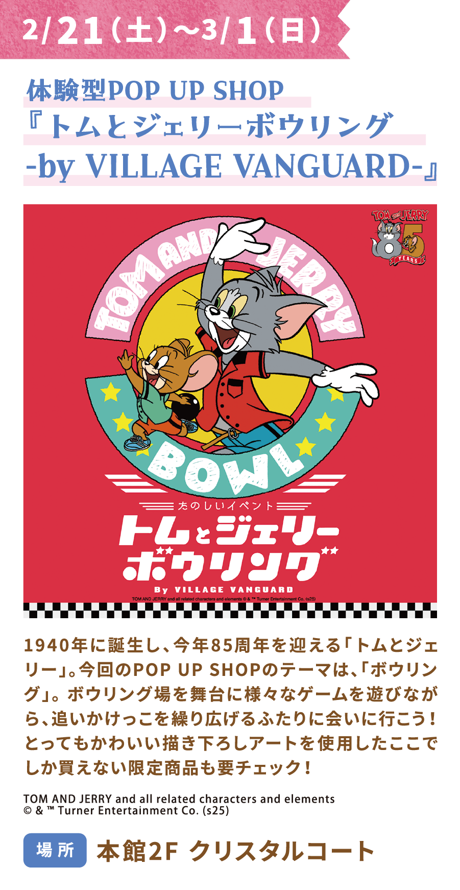 從2月20日（星期五）至3月1日（星期日），VILLAGE VANGUARD將推出互動快閃店「貓和老鼠保齡球」。誕生於1940年的貓和老鼠今年迎來85週年紀念。本次快閃店的主題是「保齡球」。快來和這兩位卡通人物一起在保齡球館裡追逐嬉戲，體驗各種遊戲的樂趣吧！別忘了看看這裡獨家發售的限量版商品，它們都印有超可愛的原創插畫！地點：主樓2樓水晶庭院