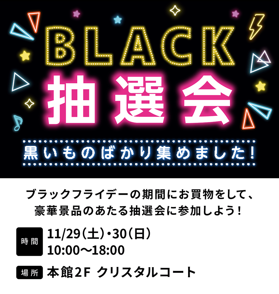 BLACK抽選会 黒いものばかり集めました　ブラックフライデーの期間にお買物をして、豪華景品のあたる抽選会に参加しよう！11/29（土）・30（日）10:00〜18:00　本館2F クリスタルコート