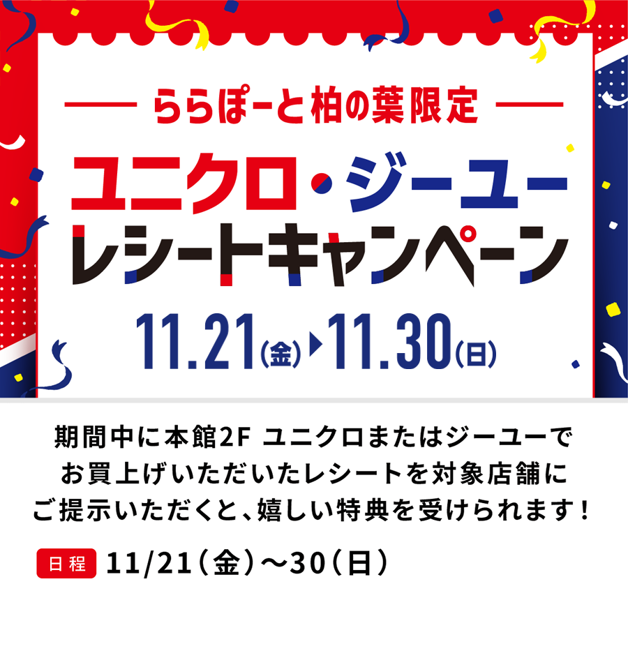 ユニクロ・ジーユーレシートキャンペーン　11/21（金）〜11/27（木）期間中に本館2F ユニクロまたはジーユーでお買上げいただいたレシートを対象店舗にご提示いただくと、嬉しい特典を受けられます！11/21（金）〜30（日）