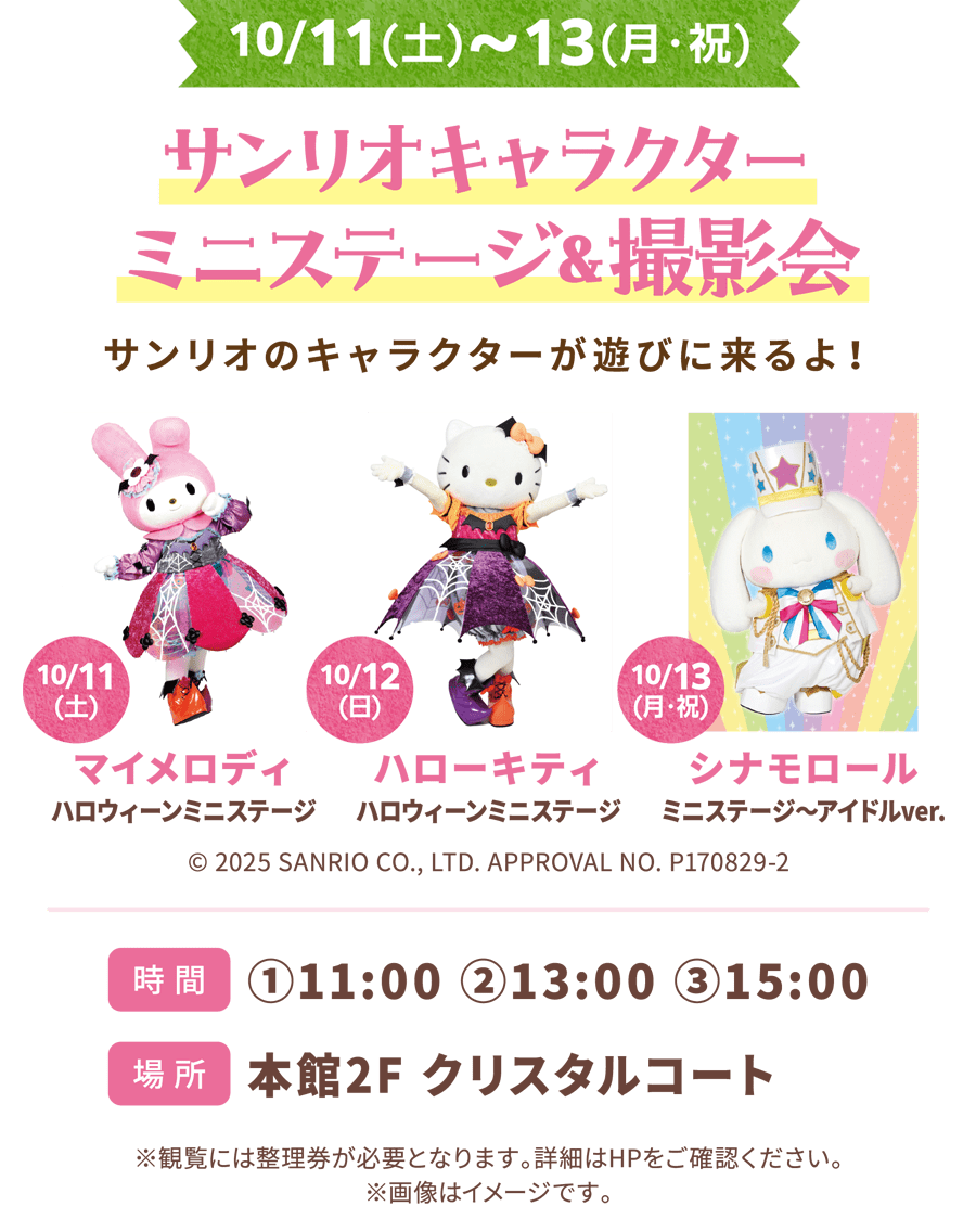 サンリオキャラクター　ミニステージ＆撮影会　サンリオのキャラクターが遊びに来るよ！10/11(土)マイメロディ　ハロウィーンミニステージ　10/12(日)ハローキティ ハロウィーンミニステージ 10/13(月・祝)シナモロール ミニステージ～アイドルver. © 2025 SANRIO CO., LTD. APPROVAL NO. P170829-2 時間 ①11:00 ②13:00 ③15:00 場所 本館2F クリスタルコート ※観覧には整理券が必要となります。詳細はHPをご確認ください。 ※画像はイメージです。