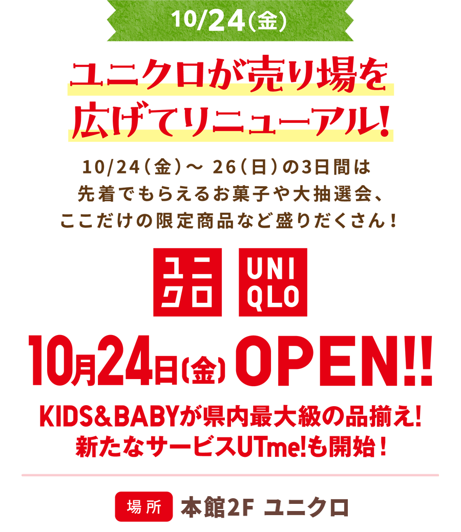 10/24(金)ユニクロが売り場を広げてリニューアル! 10/24（金）～ 26（日）の3日間は先着でもらえるお菓子や大抽選会、ここだけの限定商品など盛りだくさん！10月24日（金）OPEN!! KIDS&BABYが県内最大級の品揃え！新たなサービスUTme!も開始　場所 本館2F