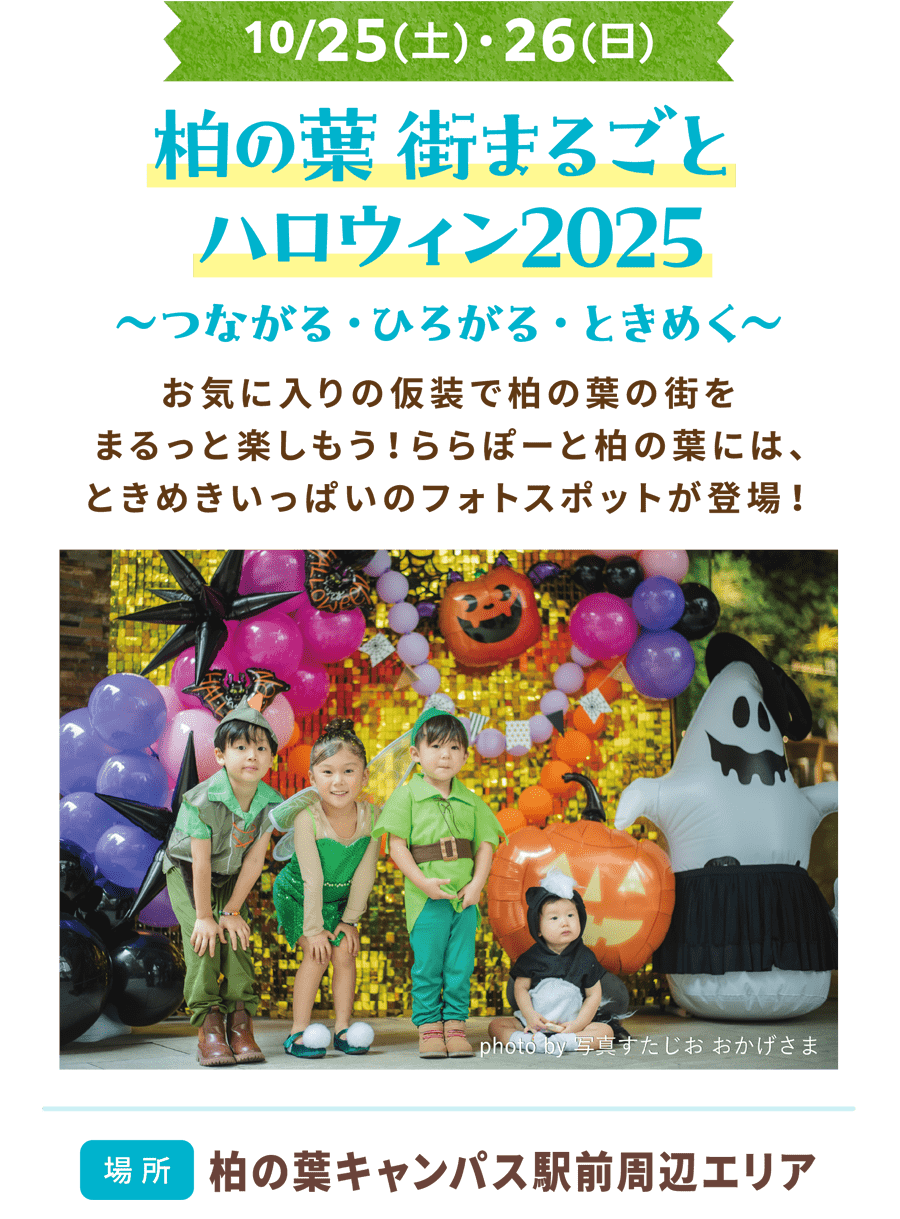 10/25(土)・26(日)　柏の葉 街まるごとハロウィン2025 〜つながる・ひろがる・ときめく〜 お気に入りの仮装で柏の葉の街をまるっと楽しもう！ららぽーと柏の葉には、ときめきいっぱいのフォトスポットが登場！場所 柏の葉キャンパス駅前周辺エリア