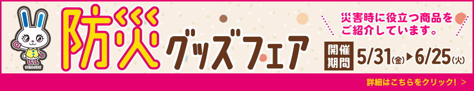 防災グッズフェア 災害時に役立つ商品をご紹介しています。 開催期間 5/31（金）→6/25（火） 詳細はこちらをクリック！