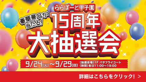 豪華景品が当たる！ ららぽーと甲子園15周年大抽選会 9/24（火）～9/29（日）〈抽選会場〉1F バタフライコート 〈時間〉各日11:00～19:00 詳細はこちらをクリック！