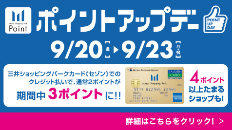 ポイントアップデー 9/20（金）～9/23（月・祝） 三井ショッピングパークカード≪セゾン≫でのクレジット払いで、通常2ポイントが期間中3ポイントに！！ 4ポイント以上たまるショップも！ 詳細はこちらをクリック！
