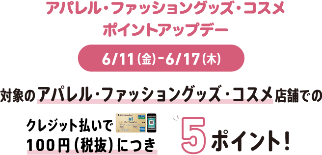アパレル・ファッショングッズ・コスメ ポイントアップデー 6/11(金)-6/17(木) 対象のアパレル・ファッショングッズ・コスメ店舗でのクレジット払いで100円(税抜)につき5ポイント!