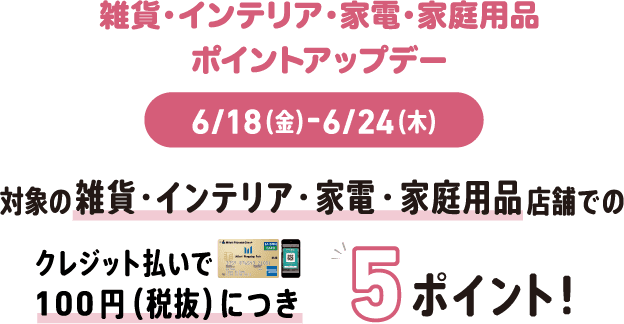 雑貨・インテリア・家電・家庭用品 ポイントアップデー 6/18(金)-6/24(木) 対象の雑貨・インテリア・家電・家庭用品店舗でのクレジット払いで100円(税抜)につき5ポイント!