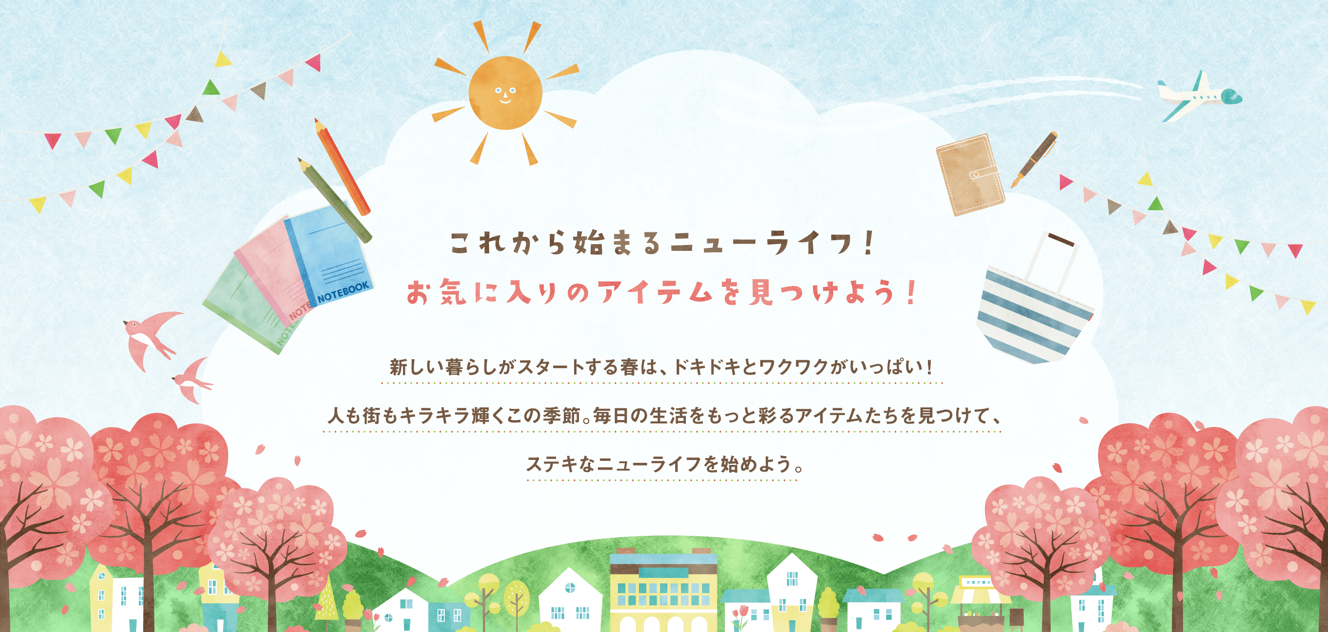 これから始まるニューライフ！お気に入りのアイテムを見つけよう！新しい暮らしがスタートする春は、ドキドキとワクワクがいっぱい！人も街もキラキラ輝くこの季節。毎日の生活をもっと彩るアイテムたちを見つけて、ステキなニューライフを始めよう