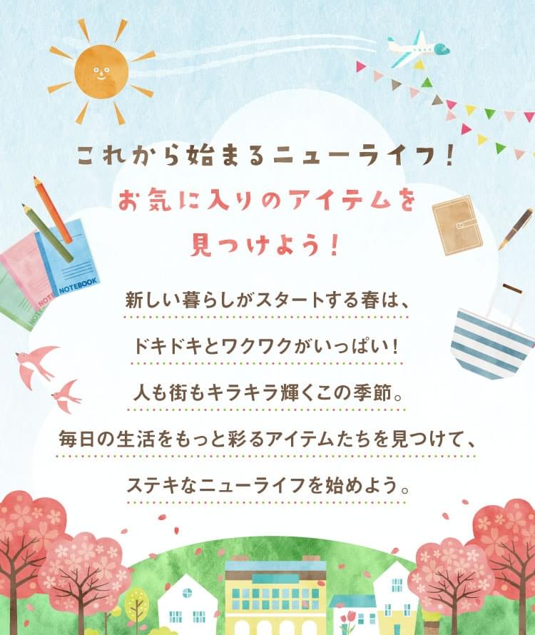これから始まるニューライフ！お気に入りのアイテムを見つけよう！新しい暮らしがスタートする春は、ドキドキとワクワクがいっぱい！人も街もキラキラ輝くこの季節。毎日の生活をもっと彩るアイテムたちを見つけて、ステキなニューライフを始めよう