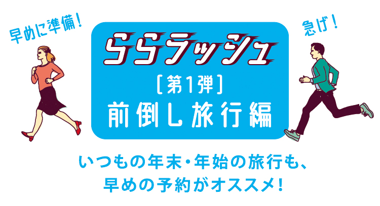 ららラッシュ[第1弾]前倒し旅行編　いつもの年末・年始の旅行も、早めの予約がオススメ！