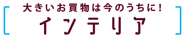 大きいお買い物は今のうちに！　インテリア