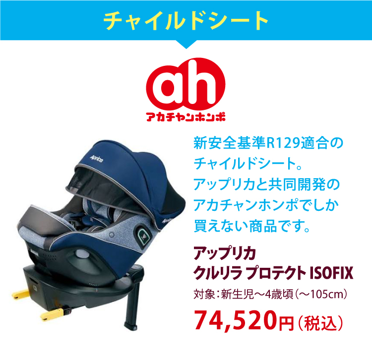 チャイルドシート　アカチャンホンポ　新安全基準R129適合のチャイルドシート。アップリカと共同開発のアカチャンホンポでしか買えない商品です。　アップリカクルリラプロテクト ISOFIX　対象：新生児～4才頃（～105cm）　74,520円（税込）