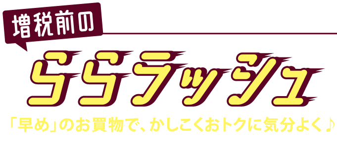 増税前の　買うなら今！決めるなら今！　ららラッシュ