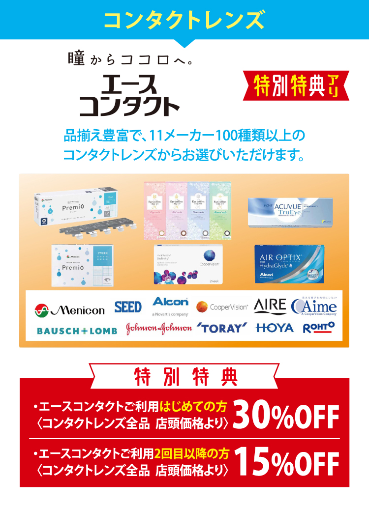 コンタクトレンズ　エースコンタクト　品揃え豊富で、11メーカー100種類以上のコンタクトレンズからお選びいただけます。　特別特典・エースコンタクトご利用はじめての方〈コンタクトレンズ全品 店頭価格より〉30%OFF　・エースコンタクトご利用2回目以降の方〈コンタクトレンズ全品 店頭価格より〉15%OFF