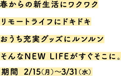 春からの新生活にワクワクリモートライフにドキドキおうち充実グッズにルンルンそんなNEW LIFEがすぐそこに。期間 2/15(月)～3/31(水)