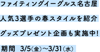 ファイティングイーグルス名古屋人気3選手の春スタイルを紹介 グッズプレゼント企画も実施中！期間3/5(金)～3/31(水)